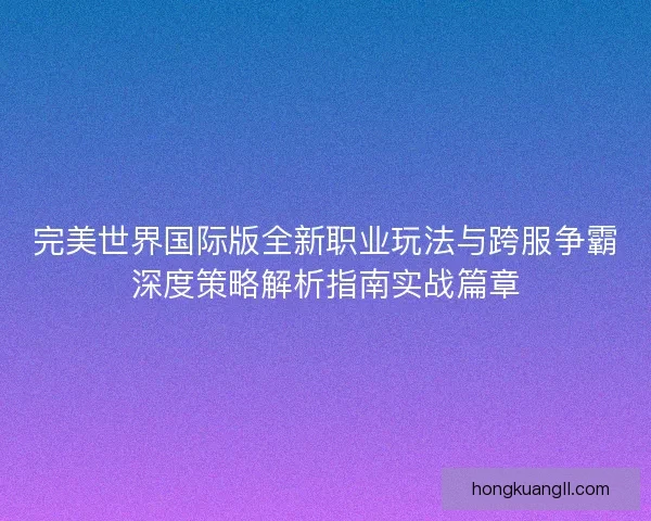 完美世界国际版全新职业玩法与跨服争霸深度策略解析指南实战篇章