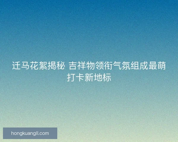 迁马花絮揭秘 吉祥物领衔气氛组成最萌打卡新地标