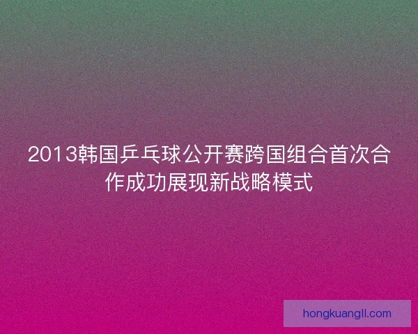 2013韩国乒乓球公开赛跨国组合首次合作成功展现新战略模式