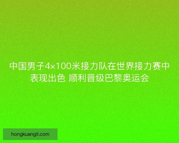 中国男子4×100米接力队在世界接力赛中表现出色 顺利晋级巴黎奥运会