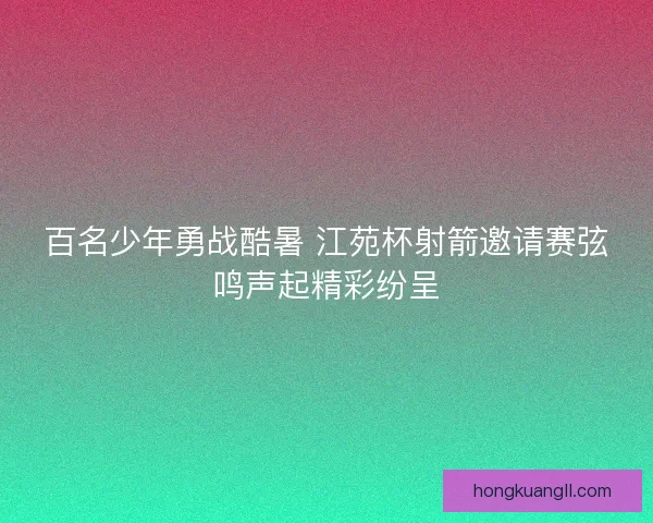 百名少年勇战酷暑 江苑杯射箭邀请赛弦鸣声起精彩纷呈
