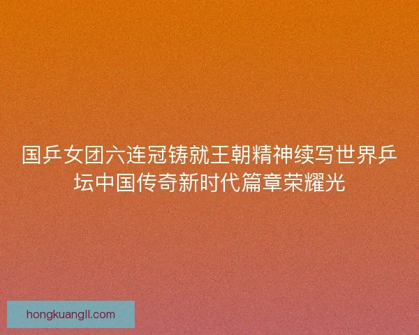 国乒女团六连冠铸就王朝精神续写世界乒坛中国传奇新时代篇章荣耀光