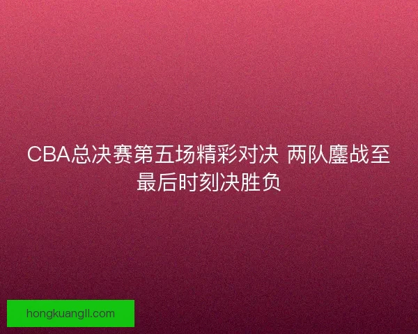 CBA总决赛第五场精彩对决 两队鏖战至最后时刻决胜负