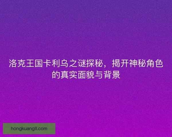 洛克王国卡利乌之谜探秘，揭开神秘角色的真实面貌与背景