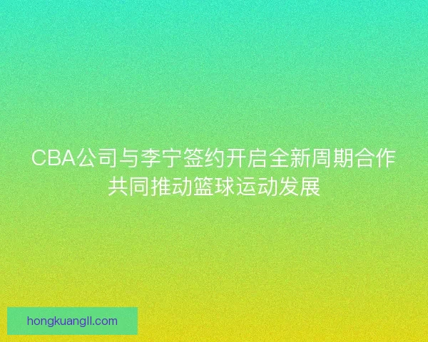 CBA公司与李宁签约开启全新周期合作共同推动篮球运动发展