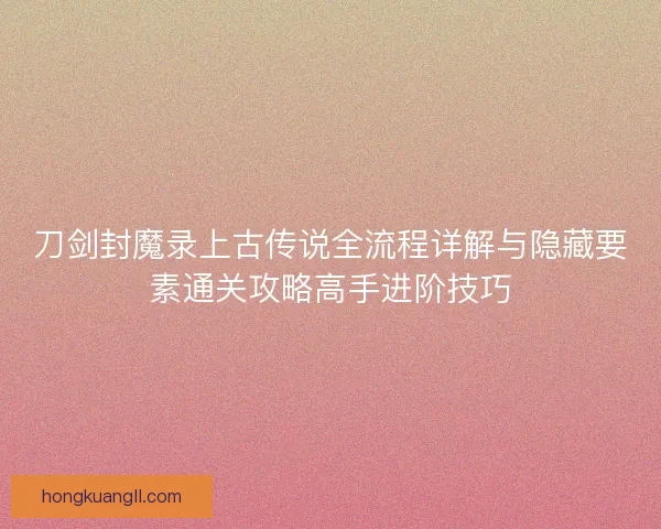 刀剑封魔录上古传说全流程详解与隐藏要素通关攻略高手进阶技巧