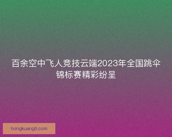 百余空中飞人竞技云端2023年全国跳伞锦标赛精彩纷呈