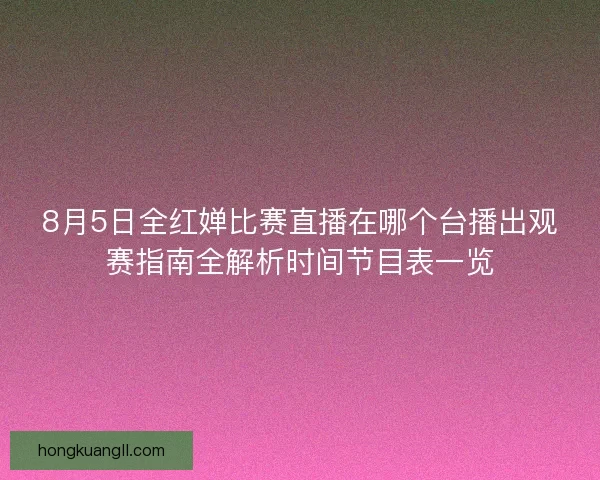 8月5日全红婵比赛直播在哪个台播出观赛指南全解析时间节目表一览