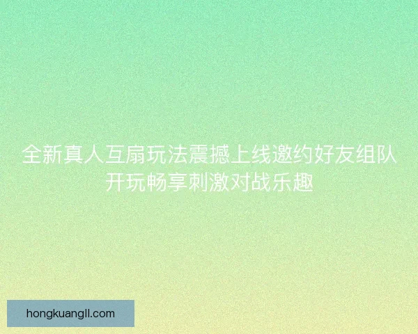 全新真人互扇玩法震撼上线邀约好友组队开玩畅享刺激对战乐趣