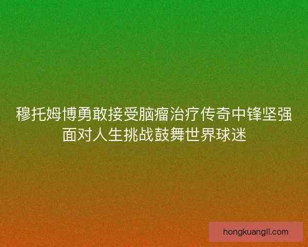 穆托姆博勇敢接受脑瘤治疗传奇中锋坚强面对人生挑战鼓舞世界球迷