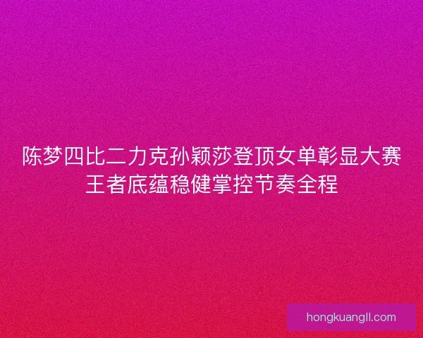 陈梦四比二力克孙颖莎登顶女单彰显大赛王者底蕴稳健掌控节奏全程