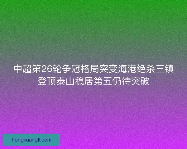 中超第26轮争冠格局突变海港绝杀三镇登顶泰山稳居第五仍待突破 中超第26轮争冠格局突变海港绝杀三镇登顶泰山稳居第五仍待突破