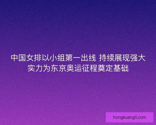 中国女排以小组第一出线 持续展现强大实力为东京奥运征程奠定基础