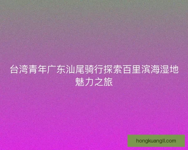 台湾青年广东汕尾骑行探索百里滨海湿地魅力之旅