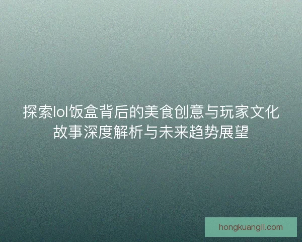 探索lol饭盒背后的美食创意与玩家文化故事深度解析与未来趋势展望