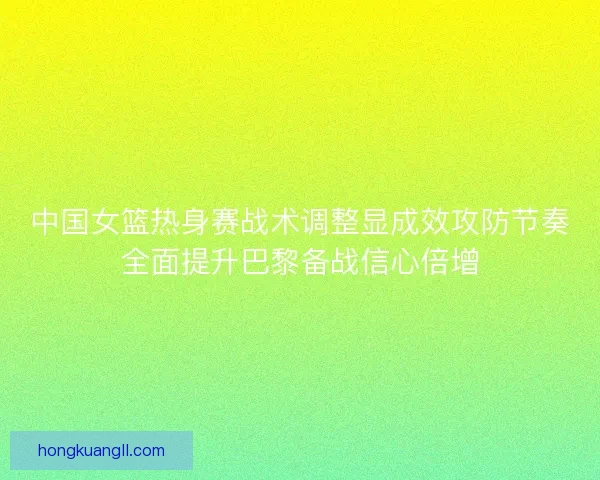中国女篮热身赛战术调整显成效攻防节奏全面提升巴黎备战信心倍增
