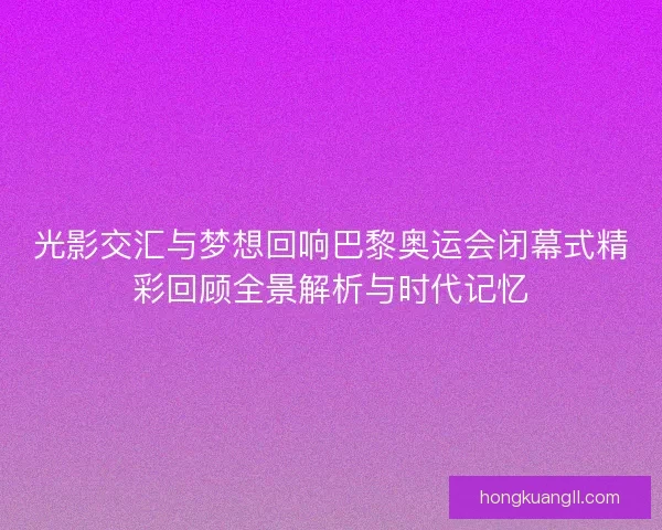 光影交汇与梦想回响巴黎奥运会闭幕式精彩回顾全景解析与时代记忆