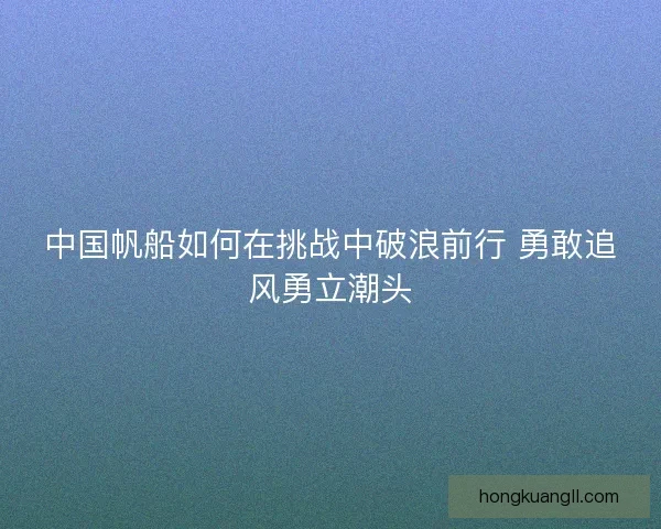 中国帆船如何在挑战中破浪前行 勇敢追风勇立潮头