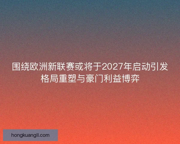 围绕欧洲新联赛或将于2027年启动引发格局重塑与豪门利益博弈