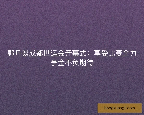 郭丹谈成都世运会开幕式：享受比赛全力争金不负期待