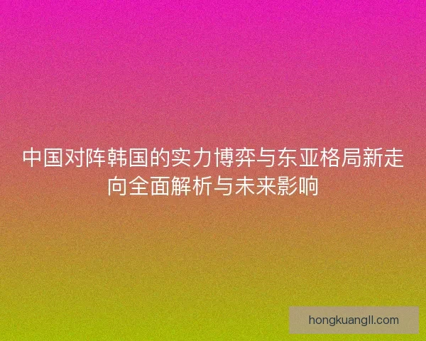 中国对阵韩国的实力博弈与东亚格局新走向全面解析与未来影响