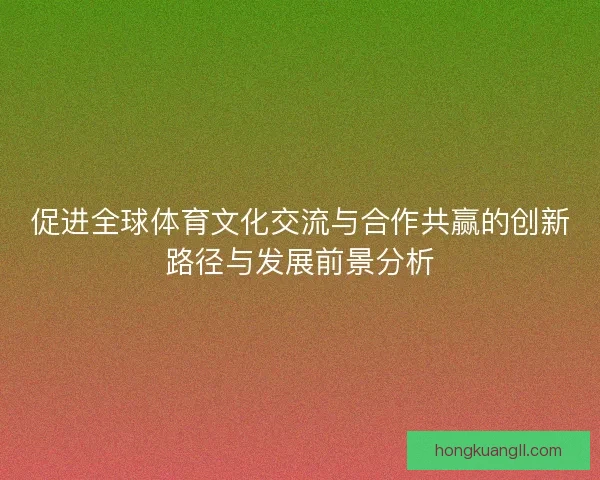 促进全球体育文化交流与合作共赢的创新路径与发展前景分析