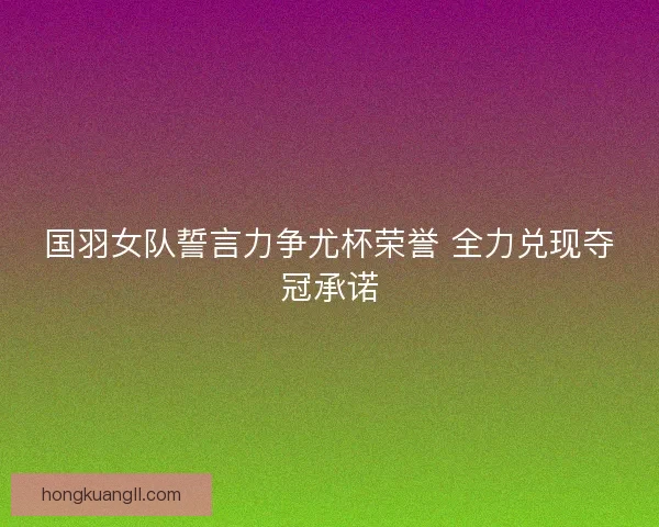 国羽女队誓言力争尤杯荣誉 全力兑现夺冠承诺