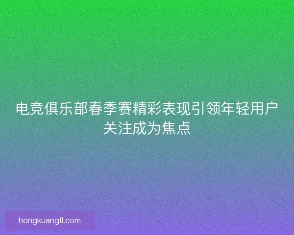 电竞俱乐部春季赛精彩表现引领年轻用户关注成为焦点 电竞俱乐部春季赛精彩表现引领年轻用户关注成为焦点
