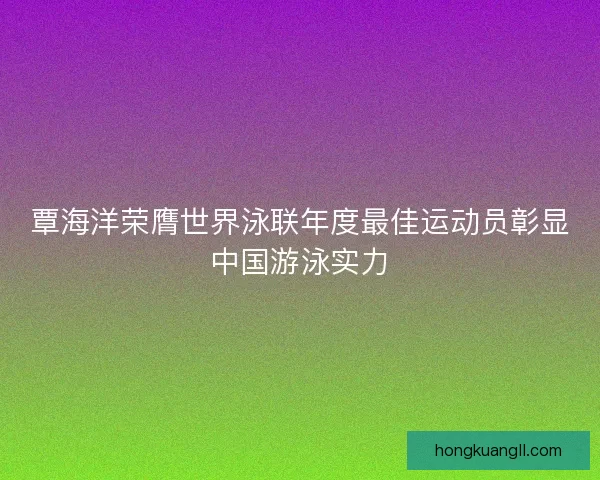 覃海洋荣膺世界泳联年度最佳运动员彰显中国游泳实力